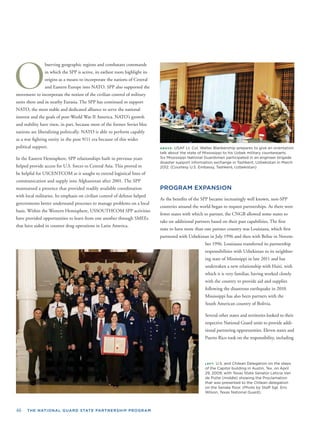 46 THE NATIONAL GUARD STATE PARTNERSHIP PROGRAM
O
bserving geographic regions and combatant commands
in which the SPP is active, its earliest roots highlight its
origins as a means to incorporate the nations of Central
and Eastern Europe into NATO. SPP also supported the
movement to incorporate the notion of the civilian control of military
units there and in nearby Eurasia. The SPP has continued to support
NATO, the most stable and dedicated alliance to serve the national
interest and the goals of post-World War II America. NATO’s growth
and stability have risen, in part, because most of the former Soviet bloc
nations are liberalizing politically. NATO is able to perform capably
as a war ﬁghting entity in the post 9/11 era because of this wider
political support.
In the Eastern Hemisphere, SPP relationships built in previous years
helped provide access for U.S. forces to Central Asia. This proved to
be helpful for USCENTCOM as it sought to extend logistical lines of
communication and supply into Afghanistan after 2001. The SPP
maintained a presence that provided readily available coordination
with local militaries. Its emphasis on civilian control of defense helped
governments better understand processes to manage problems on a local
basis. Within the Western Hemisphere, USSOUTHCOM SPP activities
have provided opportunities to learn from one another through SMEEs
that have aided in counter drug operations in Latin America.
ABOVE: USAF Lt. Col. Walter Blankenship prepares to give an orientation
talk about the state of Mississippi to his Uzbek military counterparts.
Six Mississippi National Guardsmen participated in an engineer brigade
disaster support information exchange in Tashkent, Uzbekistan in March
2012. (Courtesy U.S. Embassy, Tashkent, Uzbekistan)
PROGRAM EXPANSION
As the beneﬁts of the SPP became increasingly well known, non-SPP
countries around the world began to request partnerships. As there were
fewer states with which to partner, the CNGB allowed some states to
take on additional partners based on their past capabilities. The ﬁrst
state to have more than one partner country was Louisiana, which ﬁrst
partnered with Uzbekistan in July 1996 and then with Belize in Novem-
ber 1996. Louisiana transferred its partnership
responsibilities with Uzbekistan to its neighbor-
ing state of Mississippi in late 2011 and has
undertaken a new relationship with Haiti, with
which it is very familiar, having worked closely
with the country to provide aid and supplies
following the disastrous earthquake in 2010.
Mississippi has also been partners with the
South American country of Bolivia.
Several other states and territories looked to their
respective National Guard units to provide addi-
tional partnering opportunities. Eleven states and
Puerto Rico took on the responsibility, including
LEFT: U.S. and Chilean Delegation on the steps
of the Capitol building in Austin, Tex. on April
29, 2009, with Texas State Senator Leticia Van
de Putte (middle) showing the Proclamation
that was presented to the Chilean delegation
on the Senate ﬂoor. (Photo by Staff Sgt. Eric
Wilson, Texas National Guard).
 