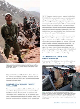 CHAPTER 5: PARTNERSHIPS AT WORK 47
ABOVE: Moroccan Soldier awaits his turn to ascend a cliff during a
rappelling demonstration and simulated mountain rescue March 18 at
Oukaimeden. (Photo by Lt. Col. Hank McIntire, Utah National Guard
Public Affairs Ofﬁce)
Maryland, Florida, Colorado, Ohio, California, Hawaii, North Caro-
lina, Vermont, Texas, Michigan, and Oregon. This growth proves the
popularity and efﬁcacy of the SPP, which now boasts partnerships with
more than a third of the world.1
BUILDING RELATIONSHIPS TO MEET
CHALLENGES
New partner countries added to the SPP after 2001 had different needs
and challenges. This group represented many countries across Africa,
Latin America and Asia affected by poverty, war and internal strife.
Although their political ideologies varied, the SPP provided an oppor-
tunity to understand and apply concepts such as defense support to civil
authorities learned through their interactions with the National Guard.
The SPP’s framework for action on poverty supported President Bush’s
NSS of 2002. This was necessitated by decades of economic and politi-
cal stagnation in many developing nations and the earlier failure to
reduce poverty.2
Western leaders grappling with the problem in past
decades experienced a greater recognition of the gap in living standards
between developed and developing nations. Such a ﬁssure made poor
nations susceptible to becoming bases of operations for terrorist organi-
zations due to the ineffective governance being provided. This in turn
made the United States more vulnerable to harm. Africa’s interests were
now relevant to the security of the United States.3
Strong relationships that traverse international borders have served the
SPP well in times of disaster. A key partnership in the North Africa
region is one between the state of Utah and Morocco. Shortly after
initiating their partnership in 2003, the Utah National Guard assisted
Morocco following a devastating earthquake in February 2004. They
ﬂew nearly 20,000 pounds of donated supplies to an impoverished
region of the country within 72 hours of the earthquake. Utah ANG
KC-135 refueling aircraft arrived during what Utah ANG Lt. Col. Brad
Blackner described as Morocco’s “hour of need.”4
This established a
foundation that continues to build successful relationships.
TEAMWORK PAYS OFF IN IRAQ
AND AFGHANISTAN
In the early years of the Global War on Terror (GWOT), a statistic that
validated the effectiveness of the program was the measure of direct
A
P
i
F
BOVE: Bangladesh Maj. Gen. Abdul Wadud, principal staff ofﬁcer,
Armed Force Division, tries on for size one of the F-15 ﬁghter jets at the
ortland Air National Guard Base, Portland, Ore., March 8, 2010. Flank-
ng him is Oregon Air National Guard Col. Jeff Silver (right). (U.S. Air
orce photo by Tech. Sgt. Nick Choy, Oregon Military Department Public
Affairs Ofﬁce)
 