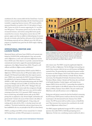 48 THE NATIONAL GUARD STATE PARTNERSHIP PROGRAM
contributions by those countries allied with the United States. Countries
involved in state partnership relationships with the United States proved
invaluable in supporting American interests. SPP countries publicly
announced themselves as members of the U.S.-led coalition in Iraq in
2003. Twenty-two of the 49 countries supporting the U.S. war effort
were SPP partners.5
This assistance proved critical as the war effort
encountered resistance, and rotations among allied nations greatly
stressed the force structure. Among those countries that were SPP
partners, support came from an unlikely yet dedicated group of countries
that only two decades earlier had been adversaries of the United States.
By developing teamwork and trust, hallmark traits of the SPP, these
programs accomplished many goals that the DOD sought in ﬁghting
the GWOT.
OPERATIONAL MENTOR AND
LIAISON TEAMS
Operational Mentor and Liaison Teams (OMLTs) are bi-national units
funded by USCENTCOM, initially deployed to Iraq, and currently
used in Afghanistan to coach, teach, and mentor Afghanistan Security
Forces (ANSF) units. Their objective is to provide a connection between
command and control and to support the operational planning and
employment of the Afghan National Army (ANA). The goal is a self-
sufﬁcient and effective Afghan security establishment.6
SPP relationships have helped facilitate NATO’s need for OMLTs in
Afghanistan. NATO countries that are SPP partners deploy and serve
alongside USA National Guard soldiers from their respective partner
states. OMLTs were created under the NATO Concept of Operations
ﬁrst published by the Supreme Headquarters Allied Powers Europe
(SHAPE) in 2007. Aptly, the ﬁrst partnership pairing under the OMLT
concept was Michigan and Latvia in 2008, one of the ﬁrst three state
partnerships initiated under the SPP in 1993.7
Michigan’s TAG and
the CHOD in the NATO country made these arrangements through
USEUCOM and NATO. OMLT units vary in size, with the smallest
containing no fewer than 12 U.S. personnel. OMLT rotations are at
least six months long, and multiple rotations make up the OMLT
pairings that are employed at corps, division brigade, and battalion and
garrison levels.8
Critical to the success of their mission is the ability of
the OMLT to apply an embedded approach—living, eating, and
working side-by-side with the ANA—to develop mutual trust and
conﬁdence.9
This kind of method that cultivates shared interests has
been established by the very core principles of the SPP in its short history.
OMLTs, according to the DOD, are better manned than U.S. Embed-
ded Training Teams, and allow ANA participants to concentrate on
ABOVE: A delegation of senior military leaders from New Jersey and
Albania joined that nation’s prime minister and the U.S. ambassador
at a departure ceremony at the Albanian Ministry of Defense for a
combined team of more than two dozen American and Albanian
Soldiers who deployed to Afghanistan on June 29, 2011. (Courtesy
New Jersey National Guard Public Affairs Ofﬁce)
other mission areas. The OMLT concept has signiﬁcantly helped the
NATO war effort in Afghanistan. The ﬁrst Michigan-Latvia pairing con-
sisted of three rotations, while the next one with Tennessee and Bulgaria
consisted of four. The partnership that contributed the greatest number
of rotations was Ohio-Hungary, with 10 total. Other partners contribut-
ing troop strength were Indiana-Slovakia, Colorado-Slovenia, Minne-
sota-Croatia, New Hampshire-El Salvador, Pennsylvania-Lithuania and
New Jersey-Albania. Indiana, Colorado and New Jersey also contributed
to the Kandak (battalion), Combat Support, and Combat Service
Support OMLTs. By the end of 2013, 11 partnerships that included 54
rotations worked together in this difﬁcult endeavor that were becoming
known as Military Assistance Teams (MATs). This joint model served
Allied forces well, and will continue to serve in Afghanistan.
Pairing units with partner countries has also been beneﬁcial in mentoring
the ANA because NATO partners would not otherwise have the ability
to participate in the International Security Assistance Force (ISAF)
mission. The SPP has proven itself an excellent resource to help ﬁll this
need. These innovative force structures have contributed to the overall
success of Afghanistan’s military forces.10
The OMLT program signiﬁcantly leverages the SPP to conduct joint
operations that enable NATO to ﬁeld fully participating units in
Afghanistan. On their own, contributing countries would not be able to
 