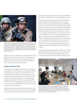 50 THE NATIONAL GUARD STATE PARTNERSHIP PROGRAM
ABOVE: Croatian and Minnesota National Guard Soldiers prepare to clear
a room during an Operational Mentoring and Liaison Team training exer-
cise at the Joint Multinational Readiness Center. U.S. and multinational
troops deploy together to Afghanistan as part of the NATO International
Security Assistance Force. The team will help with the ISAF mission of
assisting the Government of Afghanistan in establishing and maintaining
a safe and secure environment. (Photo by Sgt. 1st Class Tyrone Walker,
JMRC Public Affairs)
Hungary have the most co-deployments, are also part of the ﬁrst 11 SPP
relationships formed in 1993. Critical partners such as Mongolia and
Macedonia are relative newcomers on the world stage; however, their
sharp resolve in joining forces with the United States or NATO is a
worthy example of military-to-military teamwork.12
CYBER CONNECTION
With the proliferation of digital devices and electronic recordkeeping,
a large segment of the world’s population is becoming better connected
and informed. However, criminal activity through cyberspace also
increased drastically in the 2000s, and its international presence has
caused great concern for the U.S. government and DOD. This strong
concern about the use and management of computer applications
resulted in the establishment of U.S. Cyber Command (USCYBER-
COM) in 2010.13
The non-geographic command is subordinate to the
U.S. Strategic Command and has prepared to complement other DOD
components of domestic preparedness.
Several forward-looking states are sharing ideas regarding cyber security
with their partner countries. Soldiers and airmen have focused their efforts
on secure government computer techniques. Partners participating in
recent SPP cyber security workshops and exercises have included Rhode
Island-Bahamas, Maryland-Estonia, and Georgia-Republic of Georgia.
These exchanges continued under the auspices of USEUCOM, when
California National Guard and Ukraine Armed Services personnel
conducted a Cyber Security Familiarization, Awareness and Workforce
Development Seminar in Kiev, Ukraine in March 2013. Sessions sought
to ensure proper computer use and protocols, and aimed at deﬁning and
implementing an organizational Security Familiarization and Awareness
(SFA) Program within all levels of the Ukrainian military.14
Another
series of workshops, titled “Baltic Ghost,” were conducted among the
original three Baltic nations, Latvia, Lithuania and Estonia, as well as
their U.S. counterparts; respectively, Michigan, Pennsylvania and
Maryland. The goal of this program is to build, sustain, and/or enhance
cyber partnerships between USEUCOM, the Baltic states, and their
respective state partners.15
As cyber crime and fraud have become a
far more serious issue across the globe, these focused exchanges emerge
as highly relevant training that beneﬁts both the United States and
its partners.
Such forward-thinking exercises operated by the CCMD work well with
USCYBERCOM. Other countries also share the same concerns as the
United States in this area. Furthermore, strong DOD cyber security
measures put into practice allow the United States to effectively counter
ABOVE: Roundtable discussions between members of the California
National Guard and Ukraine Armed Services covered a variety of
cyber security topics. The Cyber Security Familiarization, Awareness
and Workforce Development Seminar brought together the California
National Guard and the Ukraine Armed Services in Kiev, Ukraine from
March 19–21, 2013 (Courtesy USEUCOM).
 