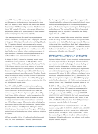 54 THE NATIONAL GUARD STATE PARTNERSHIP PROGRAM
that these targeted funds “be used to support theater engagement for
National Guard soldiers and state civilian personnel who directly support
the State Partnership Program and for civilian-military engagement
goals …”7
As the number of partner countries grew, this funding stream
needed adjustment.8
This continued through 2004, as Congressional
appropriations stayed ﬂat while the SPP continued to grow through
support from U.S. CCMDs.
The MFF enabled European leaders to come to the United States and
see how the concept of civilian command of the military worked. MFF
. was modeled on the Marshall Plan that brought thousands of European
civilians to the United States following World War II to learn production
and management skills. It was also similar to a Latin American program,
the Partnership for the Americas, which had been proposed under the
administration of President John F. Kennedy.9
SPP BECOMES A PROGRAM OF RECORD
A primary challenge of the SPP has been to maintain funding momentum
and ensure proper authority for the program. National Guard states
and territories consistently cite funding as the primary challenge for
successful execution of the program. In addition to seeking proper
funding for the SPP, the NGB-IA has instituted process improvements
and standardized program management while building effective assess-
ment metrics. The value of the SPP is well known at the highest levels of
, the executive and legislative branches of the U.S. government, but care-
fully and thoroughly measuring the success of the SPP leverages proper
e levels of funding and authorities with which to continue the program. It
lends the National Guard a powerful tool to continue funding the SPP.
By 2007, the SPP was without MFF funding, although the Ofﬁce
of the Secretary of Defense (OSD) was able to provide some end-of-
year money for the program. Making the SPP a Program of Record
was largely due to support from CCDRs, particularly USEUCOM,
USSOUTHCOM and USAFRICOM, all of which requested funding
for the SPP from the JCS Strategic Plans and Policy section (J5) and
OSD. CNGB Lt. Gen. Blum was able to obtain OSD agreement and a
commitment to provide funding for the program.10
Following these senior leader commitments, National Guard staff
members working in JCS J5, OSD, USA and USAF staffs, and CCMD
staffs, worked together to get the SPP into the service budgets during
es
the PPBS process. This took place during Fiscal Year 2007. The SPP
thus became a Program of Record through the collaborative efforts of
these groups, although it took over two years and many people working
diligently to achieve that goal.11
was the WIF, a bilateral U.S. security cooperation program that
provided support to developing countries that were members of the
NATO PfP program. WIF was started in 1994 to build trust and offer
the possibility of NATO membership to countries of the former Soviet
Union.3
WIF was the DOD’s primary tool to advance defense reform
and institution building in PfP partner countries. WIF also promoted
partner country integration and accession to NATO.
Other new programs enabled the United States to provide mutual
assistance to the former Soviet republics. The CTR program, authorized
by Congress in 1992, mitigated chemical, nuclear and biological hazards
The CTR sought to dismantle and consolidate nuclear weapons
stockpiled by the former Soviet Union. It later focused on preventing
proliferation of these weapons from former Soviet bloc countries. This
line of funding served to ﬁnance military-to-military exchanges in the
region and opened a substantive security dialogue between the DOD
and Central Asian nation defense ministries for the ﬁrst time.4
As demand for the SPP expanded in Europe and beyond, budget
considerations became paramount. In 1999, President Clinton
announced “A National Security Strategy for a New Century” for the
DOD. Clinton’s objective was to devote resources to “preventing
conﬂicts, promoting democracy, opening markets, and containing
disease and hunger.”5
SPP goals supported these NSS objectives by
promoting regional security and civilian control of the military through
military-to-military and military-to-civilian exchanges. At this juncture
SPP reached a level of serious relevance. The visibility of the program
required the NGB-IA to press policymakers to recognize the value of th
SPP and enhance its funding stream.
From 1999 to 2003, the SPP operated primarily through annual
budgeted earmarks from Congress of $1 million plus per year. This
earmark, identiﬁed as the Minuteman Fellows Fund (MFF), was
instituted as a speciﬁc allocation adopted through the efforts of Rep.
David Hobson of Ohio and allowed a broader funding authority. The
MFF supplemented other funding sources, but allowed for civilian-
to-military and civilian-to-civilian interaction because it permitted
non-DOD civilians to support SPP events that added to building host
nation partner capacity within their security sectors. Examples include
the civilian director of a state’s Department of Emergency Services,
civilian lawyers, and Customs and Border Patrol agents. MFF funding
supported travel and per diem for these civilians, but did not pay salari
or a stipend.6
MFF was increased in 2006 to $1.5 million, after which the earmark
ended. The House Armed Services Committee had recommended
 