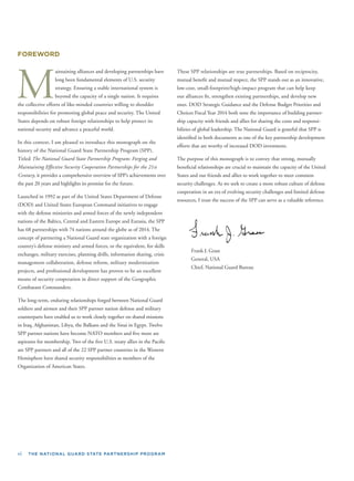 vi THE NATIONAL GUARD STATE PARTNERSHIP PROGRAM
FOREWORD
M
aintaining alliances and developing partnerships have
long been fundamental elements of U.S. security
strategy. Ensuring a stable international system is
beyond the capacity of a single nation. It requires
the collective efforts of like-minded countries willing to shoulder
responsibilities for promoting global peace and security. The United
States depends on robust foreign relationships to help protect its
national security and advance a peaceful world.
In this context, I am pleased to introduce this monograph on the
history of the National Guard State Partnership Program (SPP).
Titled The National Guard State Partnership Program: Forging and
Maintaining Effective Security Cooperation Partnerships for the 21st
Century, it provides a comprehensive overview of SPP’s achievements over
the past 20 years and highlights its promise for the future.
Launched in 1992 as part of the United States Department of Defense
(DOD) and United States European Command initiatives to engage
with the defense ministries and armed forces of the newly independent
nations of the Baltics, Central and Eastern Europe and Eurasia, the SPP
has 68 partnerships with 74 nations around the globe as of 2014. The
concept of partnering a National Guard state organization with a foreign
country’s defense ministry and armed forces, or the equivalent, for skills
exchanges, military exercises, planning drills, information sharing, crisis
management collaboration, defense reform, military modernization
projects, and professional development has proven to be an excellent
means of security cooperation in direct support of the Geographic
Combatant Commanders.
The long-term, enduring relationships forged between National Guard
soldiers and airmen and their SPP partner nation defense and military
counterparts have enabled us to work closely together on shared missions
in Iraq, Afghanistan, Libya, the Balkans and the Sinai in Egypt. Twelve
SPP partner nations have become NATO members and ﬁve more are
aspirants for membership. Two of the ﬁve U.S. treaty allies in the Paciﬁc
are SPP partners and all of the 22 SPP partner countries in the Western
Hemisphere have shared security responsibilities as members of the
Organization of American States.
These SPP relationships are true partnerships. Based on reciprocity,
mutual beneﬁt and mutual respect, the SPP stands out as an innovative,
low-cost, small-footprint/high-impact program that can help keep
our alliances ﬁt, strengthen existing partnerships, and develop new
ones. DOD Strategic Guidance and the Defense Budget Priorities and
Choices Fiscal Year 2014 both note the importance of building partner-
ship capacity with friends and allies for sharing the costs and responsi-
bilities of global leadership. The National Guard is grateful that SPP is
identiﬁed in both documents as one of the key partnership development
efforts that are worthy of increased DOD investment.
The purpose of this monograph is to convey that strong, mutually
beneﬁcial relationships are crucial to maintain the capacity of the United
States and our friends and allies to work together to meet common
security challenges. As we seek to create a more robust culture of defense
cooperation in an era of evolving security challenges and limited defense
resources, I trust the success of the SPP can serve as a valuable reference.
Frank J. Grass
General, USA
Chief, National Guard Bureau
 