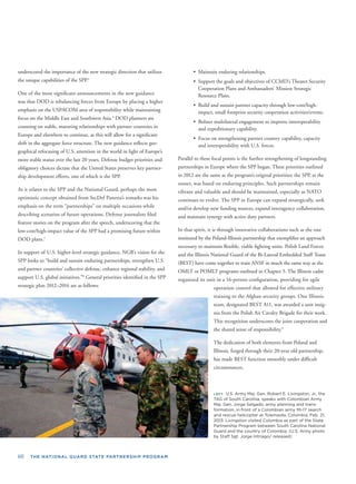 60 THE NATIONAL GUARD STATE PARTNERSHIP PROGRAM
underscored the importance of the new strategic direction that utilizes
the unique capabilities of the SPP.5
One of the most signiﬁcant announcements in the new guidance
was that DOD is rebalancing forces from Europe by placing a higher
emphasis on the USPACOM area of responsibility while maintaining
focus on the Middle East and Southwest Asia.6
DOD planners are
counting on stable, maturing relationships with partner countries in
Europe and elsewhere to continue, as this will allow for a signiﬁcant
shift in the aggregate force structure. The new guidance reﬂects geo-
graphical refocusing of U.S. attention in the world in light of Europe’s
more stable status over the last 20 years. Defense budget priorities and
obligatory choices dictate that the United States preserves key partner-
ship development efforts, one of which is the SPP.
As it relates to the SPP and the National Guard, perhaps the most
optimistic concept obtained from SecDef Panetta’s remarks was his
emphasis on the term “partnerships” on multiple occasions while
describing scenarios of future operations. Defense journalists ﬁled
feature stories on the program after the speech, underscoring that the
low-cost/high-impact value of the SPP had a promising future within
DOD plans.7
In support of U.S. higher-level strategic guidance, NGB’s vision for the
SPP looks to “build and sustain enduring partnerships, strengthen U.S.
and partner countries’ collective defense, enhance regional stability, and
support U.S. global initiatives.”8
General priorities identiﬁed in the SPP
strategic plan 2012–2016 are as follows:
• Maintain enduring relationships.
• Support the goals and objectives of CCMD’s Theater Security
Cooperation Plans and Ambassadors’ Mission Strategic
Resource Plans.
• Build and sustain partner capacity through low-cost/high-
impact, small footprint security cooperation activities/events.
• Bolster multilateral engagement to improve interoperability
and expeditionary capability.
• Focus on strengthening partner country capability, capacity
and interoperability with U.S. forces.
Parallel to these focal points is the further strengthening of longstanding
partnerships in Europe where the SPP began. These priorities outlined
in 2012 are the same as the program’s original priorities; the SPP, at the
outset, was based on enduring principles. Such partnerships remain
vibrant and valuable and should be maintained, especially as NATO
continues to evolve. The SPP in Europe can expand strategically, seek
and/or develop new funding sources, expand interagency collaboration,
and maintain synergy with active duty partners.
In that spirit, it is through innovative collaborations such as the one
instituted by the Poland-Illinois partnership that exempliﬁes an approach
necessary to maintain ﬂexible, viable ﬁghting units. Polish Land Forces
and the Illinois National Guard of the Bi-Lateral Embedded Staff Team
(BEST) have come together to train ANSF in much the same way as the
OMLT or POMLT programs outlined in Chapter 5. The Illinois cadre
organized its unit in a 16-person conﬁguration, providing for agile
operation control that allowed for effective military
training to the Afghan security groups. One Illinois
team, designated BEST A11, was awarded a unit insig-
nia from the Polish Air Cavalry Brigade for their work.
This recognition underscores the joint cooperation and
the shared sense of responsibility.9
The dedication of both elements from Poland and
Illinois, forged through their 20-year old partnership,
has made BEST function smoothly under difﬁcult
circumstances.
LEFT: U.S. Army Maj. Gen. Robert E. Livingston, Jr., the
TAG of South Carolina, speaks with Colombian Army
Maj. Gen. Jorge Salgado, army planning and trans-
formation, in front of a Colombian army Mi-17 search
and rescue helicopter at Tolemaida, Colombia, Feb. 21,
2013. Livingston visited Colombia as part of the State
Partnership Program between South Carolina National
Guard and the country of Colombia. (U.S. Army photo
by Staff Sgt. Jorge Intriago/ released)
 