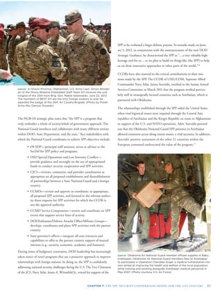 CHAPTER 7: THE SPP: SECURITY COOPERATION MODEL FOR THE 21ST CENTURY 61
ABOVE: In Ghazni Province, Afghanistan, U.S. Army Capt. Simon Wlodar-
ski of the Illinois Bilateral Embedded Staff Team A11 receives the unit
insignia of the 25th from Brig. Gen. Marek Sokolowski, June 22, 2013.
The members of BEST A11 are the only foreign soldiers to ever be
awarded the badge of the 25th Air Cavalry Brigade. (Photo by Polish
Army Maj. Dariusz Osowski)
ABOVE: Oklahoma Air National Guard member ofﬂoad supplies in Baku,
Azerbaijan. Oklahoma Air National Guard members ﬂew to Azerbaijan
to participate in Operation Cherokee Angel, a medical humanitarian mis-
sion aimed at improving the health and welfare of the local population
while training and working alongside Azerbaijan medical personnel in
May 2007. (Photo courtesy U.S. Air Force)
SPP as he evaluated a larger defense posture. In remarks made on Janu-
ary 5, 2012, in conjunction with the announcement of the new DOD
Strategic Guidance, he characterized the SPP as “... a very valuable high-
leverage tool for us ... so we plan to build on things like [the SPP] to help
us on these innovative approaches to other parts of the world.”10
CCDRs have also attested to the critical contributions to their mis-
sions made by the SPP. The CCDR of USEUCOM, Supreme Allied
Commander Navy Adm. James Stavridis, testiﬁed to the Senate Armed
Services Committee in March 2011 that the program worked particu-
larly well in strategically located countries such as Azerbaijan, which is
partnered with Oklahoma.
The relationships established through the SPP aided the United States
when vital logistical routes were required through the Central Asia
republics of Azerbaijan and the Kyrgyz Republic en route to Afghanistan
in support of the U.S. and NATO operations. Adm. Stavridis pointed
out that the Oklahoma National Guard SPP presence in Azerbaijan
allowed consistent access along transit routes, a vital necessity. In addition,
Stavridis’ positive assessment of the other 21 countries within the
European command underscored the value of the program.11
The NGB–IA strategic plan states that “the SPP is a program that
truly embodies a whole of society/whole of government approach. The
National Guard interfaces and collaborates with many different entities
within DOD, State Department, and the state.” Key stakeholders with
which the National Guard coordinates to achieve SPP objectives include:
• OUSDP—principal staff assistant; serves as advisor to the
SecDef for SPP policy and programs.
• OSD Special Operations and Low Intensity Conﬂict—
provide guidance and oversight on the use of appropriated
funds to conduct security cooperation and SPP activities.
• CJCS—reviews, comments, and provides coordination as
appropriate on all proposed establishment and disestablishment
of partnerships between a State National Guard and a foreign
country.
• CCMDs—review and approve or coordinate, as appropriate,
all proposed SPP activities, and forward to the relevant author-
ity those requests for SPP activities for which the CCDR is
not the approval authority.
• CCMD Service Components—review and coordinate on SPP
events that support service lines of activity.
• DOS/Embassies/Defense Attaché Ofﬁce/Military Groups—
develops, coordinates and plans SPP activities with the partner
country.
• State governor’s ofﬁces—integrate all state resources and
capabilities to offer to the partner country support of mutual
interests (e.g., security, economic, academic and business).
During times of budgetary constraints, DOD leadership has increasingly
taken notice of novel programs that use a proactive approach to improve
relationships with foreign nations. In doing so, the SPP is conﬁdently
addressing national security challenges facing the U.S. The Vice Chairman
of the JCS, Navy Adm. James A. Winnefeld Jr., voiced his support of the
 
