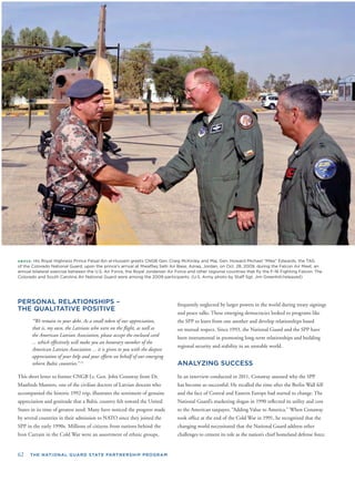 62 THE NATIONAL GUARD STATE PARTNERSHIP PROGRAM
ABOVE: His Royal Highness Prince Feisal Ibn al-Hussein greets CNGB Gen. Craig McKinley and Maj. Gen. Howard Michael “Mike” Edwards, the TAG
of the Colorado National Guard, upon the prince’s arrival at Mwaffaq Salti Air Base, Azraq, Jordan, on Oct. 28, 2009, during the Falcon Air Meet, an
annual bilateral exercise between the U.S. Air Force, the Royal Jordanian Air Force and other regional countries that ﬂy the F-16 Fighting Falcon. The
Colorado and South Carolina Air National Guard were among the 2009 participants. (U.S. Army photo by Staff Sgt. Jim Greenhill/released)
PERSONAL RELATIONSHIPS –
THE QUALITATIVE POSITIVE
“We remain in your debt. As a small token of our appreciation,
that is, my own, the Latvians who were on the ﬂight, as well as
the American Latvian Association, please accept the enclosed card
... which effectively will make you an honorary member of the
deepest
erging
Dr.
t who
genuine
nited
ss made
ed the
d the
ups,
American Latvian Association ... it is given to you with the
appreciation of your help and your efforts on behalf of our em
reborn Baltic countries.” 12
This short letter to former CNGB Lt. Gen. John Conaway from
Manfreds Munters, one of the civilian doctors of Latvian descen
accompanied the historic 1992 trip, illustrates the sentiment of
appreciation and gratitude that a Baltic country felt toward the U
States in its time of greatest need. Many have noticed the progre
by several countries in their admission to NATO since they join
SPP in the early 1990s. Millions of citizens from nations behin
Iron Curtain in the Cold War were an assortment of ethnic gro
frequently neglected by larger powers in the world during treaty signings
and peace talks. These emerging democracies looked to programs like
the SPP to learn from one another and develop relationships based
on mutual respect. Since 1993, the National Guard and the SPP have
been instrumental in promoting long-term relationships and building
regional security and stability in an unstable world.
ANALYZING SUCCESS
In an interview conducted in 2011, Conaway assessed why the SPP
has become so successful. He recalled the time after the Berlin Wall fell
and the face of Central and Eastern Europe had started to change. The
National Guard’s marketing slogan in 1990 reﬂected its utility and cost
to the American taxpayer, “Adding Value to America.” When Conaway
took ofﬁce at the end of the Cold War in 1991, he recognized that the
changing world necessitated that the National Guard address other
challenges to cement its role as the nation’s chief homeland defense force.
 