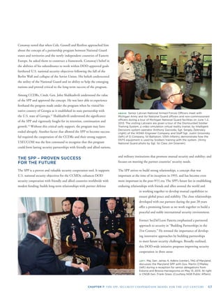 CHAPTER 7: THE SPP: SECURITY COOPERATION MODEL FOR THE 21ST CENTURY 63
ABOVE: Senior Latvian National Armed Forces Ofﬁcers meet with
Michigan Army and Air National Guard ofﬁcers and non-commissioned
ofﬁcers during a tour of Michigan National Guard facilities on June 1–2,
2013. The visiting Latvians are given a tour of the Dismounted Soldier
Training System, a video simulation virtual reality trainer, by Intelligent
Decisions system operator Anthony Gazvoda. Sgt. Sergey Zelenskiy
(right) of the 1434th Engineer Company and Staff Sgt. Justin Grosinsky
(left) of D Company, 1st Battalion, 125th Infantry demonstrate how the
DSTS equipment is used by Soldiers training with the system. (Army
National Guard photo by Sgt. 1st Class Jim Downen)
LEFT: Maj. Gen. James A. Adkins (center), TAG of Maryland,
discusses the Maryland SPP with Gov. Martin O’Malley
(left) during a reception for senior delegations from
Estonia and Bosnia-Herzegovina on May 13, 2013. At right
is CNGB Gen. Frank Grass. (Courtesy NGB Public Affairs)
Conaway noted that when Cols. Gosnell and Renfroe approached him
about the concept of a partnership program between National Guard
states and territories and the newly independent countries of Eastern
Europe, he asked them to construct a framework. Conaway’s belief in
the abilities of his subordinates to work within DOD-approved goals
furthered U.S. national security objectives following the fall of the
Berlin Wall and collapse of the Soviet Union. His beliefs underscored
the utility of the National Guard and its ability to help the emerging
nations and proved critical to the long-term success of the program.
Among CCDRs, Cmdr. Gen. John Shalikashvili understood the value
of the SPP and approved the concept. He was later able to experience
ﬁrsthand the progress made under the program when he visited his
native country of Georgia as it established its state partnership with
the U.S. state of Georgia.12
Shalikashvili understood the signiﬁcance
of the SPP and vigorously fought for its retention, continuation and
growth.14
Without this critical early support, the program may have
ended abruptly. Another factor that allowed the SPP to become success-
ful required the cooperation of the CCDRs and their strong support.
USEUCOM was the ﬁrst command to recognize that this program
allied nations.could form lasting security partnerships with friendly and
THE SPP – PROVEN SUCCESS
FOR THE FUTURE
The SPP is a proven and valuable security cooperation tool. It supports
U.S. national security objectives for the CCMDs; enhances DOD
security cooperation with friendly and allied countries worldwide with
modest funding; builds long-term relationships with partner defense
and military institutions that promote mutual security and stability; and
focuses on meeting the partner countries’ security needs.
The SPP strives to build strong relationships, a concept that was
important at the time of its inception in 1993, and has become even
more important in the post-9/11 era. The SPP’s future lies in establishing
enduring relationships with friends and allies around the world and
in working together to develop mutual capabilities to
ensure global peace and stability. The close relationships
developed with our partners during the past 20 years
offer a promising future as we work together to build a
peaceful and stable international security environment.
Former SecDef Leon Panetta emphasized a partnered
approach to security in “Building Partnerships in the
21st Century.” He stressed the importance of develop-
ing innovative approaches by building partnerships
to meet future security challenges. Broadly outlined,
this DOD-wide initiative proposes improving security
cooperation in three areas:
 