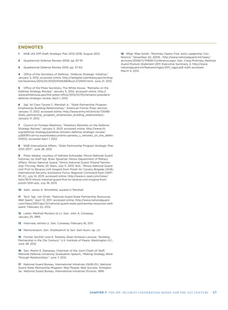 CHAPTER 7: THE SPP: SECURITY COOPERATION MODEL FOR THE 21ST CENTURY 65
ENDNOTES
1 NGB J53 SPP Draft Strategic Plan 2012-2016, August 2012.
2 Quadrennial Defense Review 2006, pp. 87-91.
3 Quadrennial Defense Review 2010, pp. 57-62.
4 Ofﬁce of the Secretary of Defense, “Defense Strategic Initiative,”
January 5, 2012; accessed online, http://iipdigital.usembassy.gov/st/eng-
lish/texttrans/2012/01/20120105163808su0.3729451.html, June 21, 2012.
5 Ofﬁce of the Press Secretary, The White House, “Remarks on the
Defense Strategy Review,” January 5, 2012; accessed online, http://
www.whitehouse.gov/the-press-ofﬁce/2012/01/05/remarks-president-
defense-strategic-review, April 1, 2012.
6 Sgt. 1st Class Tyrone C. Marshall Jr., “State Partnership Program
Emphasizes Building Relationships,” American Forces Press Service,
January 17, 2012; accessed online, http://www.army.mil/article/72048/
State_partnership_program_emphasizes_building_relationships/,
January 17, 2012.
7 Council on Foreign Relations, “Panetta’s Remarks on the Defense
Strategy Review,” January 5, 2012; accessed online, http://www.cfr.
org/defense-strategy/panettas-remarks-defense-strategic-review/
p26978?cid=rss-essentialdocuments-panetta_s_remarks_on_the_defen-
010512, accessed April 1, 2012.
8 NGB International Affairs, “State Partnership Program Strategic Plan
2013-2017”, June 28, 2012.
9 Press release, courtesy of Adriana Schroeder, Illinois National Guard
historian, by Staff Sgt. Brian Spreitzer, Illinois Department of Military
Affairs, Illinois National Guard, “Illinois National Guard, Poland Partner-
ship Thriving, Marks 20 Years, July 11, 2013; Ibid., “Illinois National Guard
Unit First to Receive Unit Insignia from Polish Air Cavalry Brigade (ACB),
International Security Assistance Force, Regional Command-East (ISAF-
RC-E), July 14, 2013; accessed online, http://www.rc-east.com/news/
item/1673-illinois-national-guard-ﬁrst-to-receive-unit-insignia-from-
polish-25th-acb, July 18, 2013.
10 Adm. James A. Winnefeld, quoted in Marshall.
11 Tech. Sgt. Jon Orrell, “National Guard State Partnership Resources
Well Spent,” April 13, 2011; accessed online, http://www.nationalguard.
com/news/2011/apr/12/national-guard-state-partnership-resources-well-
spent, February 22, 2012.
12 Letter, Manfred Munters to Lt. Gen. John A. Conaway,
January 25, 1993.
13 Interview, retired Lt. Gen. Conaway, February 16, 2011.
14 Memorandum, Gen. Shalikashvili to Sen. Sam Nunn, op. cit.
15 Former SecDef Leon E. Panetta, Dean Acheson Lecture, “Building
Partnership in the 21st Century,” U.S. Institute of Peace, Washington D.C.,
June 28, 2012.
16 Gen. Martin E. Dempsey, Chairman of the Joint Chiefs of Staff,
National Defense University Graduation Speech, “Making Strategy Work
Through Relationships,” June 7, 2012.
17 National Guard Bureau, International Initiatives (NGB-ZII), National
Guard State Partnership Program: Real People, Real Success. Arlington
Va.: National Guard Bureau, International Initiatives Division, 1994.
18 MSgt. Mike Smith, “McKinley Opens First Joint Leadership Con-
ference,” November 20, 2009, , http://www.nationalguard.mil/news/
archives/2009/11/111909-Conference.aspx; Gen. Craig McKinley, National
Guard Posture Statement 2011, Executive Summary, 2; http://www.
nationalguard.mil/features/ngps/2011_ngps.pdf, both accessed
March 4, 2012.
 