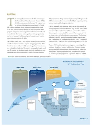 PREFACE
T
his monograph commemorates the 20th anniversary of
the National Guard’s State Partnership Program (SPP) in
2013. It provides a narrative history of the program from
its inception following momentous changes in Central
and Eastern Europe and Eurasia in the early years of the last decade
of the 20th century; continues through the early development of the
program, its expansion to six Geographic Combatant Commands; and
concludes with observations on the signiﬁcance of the program today
and for the future as it builds enduring and strategic security relation-
ships with countries across the globe.
The SPP has evolved from a small program that was virtually unknown
outside the National Guard to a program strongly supported by all the
Combatant Commands and widely acknowledged by our nation’s execu-
tive and legislative leadership. The reader is encouraged to keep in mind
that the program has developed steadily over its 20-year history to meet
national security objectives identiﬁed in higher-level policy guidance.
Policy requirements change to meet complex security challenges, and the
SPP has demonstrated over the years its ﬂexibility in supporting evolving
national security and foreign policy objectives.
The SPP originated when legislation, policy and the very construct of
security cooperation existed in a formative stage. In those days, Combat-
ant Commanders were known as CINCs, or, Commanders-in-Chief
of their respective commands. Ofﬁce personnel had recently ended the
use of typewriters and embraced the newest computers. The Secretary
of Defense’s (SecDef) Security Cooperation Guidance was two pages
long. The Guidance for Employment of the Force (GEF), Quadrennial
Defense Review (QDR), and other strategic-level guidance did not exist.
The year 2005 marked a signiﬁcant turning point as seminal guidance
was issued through new products and direction. Those who manage
security cooperation programs today have a combined set of directives
and guidance, including National Security Policy Directive (NSPD)
44, establishing Stability Operations; Department of Defense (DOD)
 