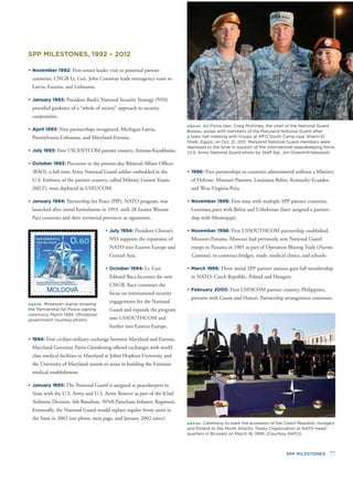 SPP MILESTONES 77
ABOVE: Air Force Gen. Craig McKinley, the chief of the National Guard
Bureau, poses with members of the Maryland National Guard after
a town hall meeting with troops at MFO South Camp near Sharm El
Sheik, Egypt, on Oct. 21, 2011. Maryland National Guard members were
deployed to the Sinai in support of the international peacekeeping force.
(U.S. Army National Guard photo by Staff Sgt. Jim Greenhill/released)
ABOVE: Moldovan stamp showing
the Partnership for Peace signing
ceremony, March 1994. (Moldovan
government courtesy photo)
• November 1992: First senior leader visit to potential partner
countries. CNGB Lt. Gen. John Conaway leads interagency team to
Latvia, Estonia, and Lithuania.
• January 1993: President Bush’s National Security Strategy (NSS)
provided guidance of a “whole of society” approach to security
cooperation.
• April 1993: First partnerships recognized, Michigan-Latvia,
Pennsylvania-Lithuania, and Maryland-Estonia.
• July 1993: First USCENTCOM partner country, Arizona-Kazakhstan.
• October 1993: Precursor to the present-day Bilateral Affairs Ofﬁcer
(BAO), a full-time Army National Guard soldier embedded in the
U.S. Embassy of the partner country, called Military Liaison Teams
(MLT), were deployed in USEUCOM.
• January 1994: Partnership for Peace (PfP), NATO program, was
launched after initial formulation in 1993, with 28 former Warsaw
Pact countries and their territorial provinces as signatories.
• July 1994: President Clinton’s
NSS supports the expansion of
NATO into Eastern Europe and
Central Asia.
• October 1994: Lt. Gen.
Edward Baca becomes the new
CNGB. Baca continues the
focus on international security
engagements for the National
Guard and expands the program
into USSOUTHCOM and
further into Eastern Europe.
• 1994: First civilian-military exchange between Maryland and Estonia.
Maryland Governor Parris Glendening offered exchanges with world
class medical facilities in Maryland at Johns Hopkins University and
the University of Maryland system to assist in building the Estonian
medical establishment.
• January 1995: The National Guard is assigned as peacekeepers in
Sinai with the U.S. Army and U.S. Army Reserve as part of the 82nd
Airborne Division, 4th Battalion, 505th Parachute Infantry Regiment.
Eventually, the National Guard would replace regular Army units in
the Sinai in 2002 (see photo, next page, and January 2002 entry).
SPP MILESTONES, 1992 – 2012
• 1996: First partnerships in countries administered without a Ministry
of Defense: Missouri-Panama, Louisiana-Belize, Kentucky-Ecuador,
and West Virginia-Peru.
• November 1996: First state with multiple SPP partner countries,
Louisiana pairs with Belize and Uzbekistan (later assigned a partner-
ship with Mississippi).
• November 1996: First USSOUTHCOM partnership established,
Missouri-Panama. Missouri had previously sent National Guard
troops to Panama in 1985 as part of Operation Blazing Trails (Fuertos
Caminos), to construct bridges, roads, medical clinics, and schools.
• March 1999: Three initial SPP partner nations gain full membership
in NATO: Czech Republic, Poland and Hungary.
• February 2000: First USPACOM partner country, Philippines,
partners with Guam and Hawaii. Partnership arrangement continues.
ABOVE: Ceremony to mark the accession of the Czech Republic, Hungary
and Poland to the North Atlantic Treaty Organization at NATO Head-
quarters in Brussels on March 16, 1999. (Courtesy NATO)
 