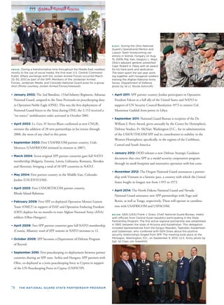BELOW: GEN (USA) Frank J. Grass, Chief, National Guard Bureau, meets
with ofﬁcials from Central Asian republics participating in the State
Partnership Program. The ﬁrst active regional partnership was established
in 1993, between the state of Arizona and Kazakhstan. This delegation
included representatives from the Kyrgyz Republic, Tajikistan, Kazakhstan
and Uzbekistan, who conferred with GEN Grass about the positive
security relationships forged from SPP. The meeting took place at the
Pentagon, Washington, D.C., on September 9, 2013. (U.S. Army photo by
Sgt. 1st Class Jim Greenhill)
ABOVE: During a transformative time throughout the Middle East credited
mostly to the use of social media, the ﬁrst-ever U.S. Central Command
Public Affairs exchange with the Jordan Armed Forces occurred March
23–30, 2012 as part of the SPP. Members of the Jordanian Armed
Forces, Jordanian Media, and Colorado National Guard pose for a group
shot (Photo courtesy Jordan Armed Forces/released)
RIGHT: During the Ohio National
Guard’s Operational Mentor and
Liaison Team homecoming cer-
emony in Solnok, Hungary on Aug.
15, 2009, Maj. Gen. Gregory L. Wayt,
Ohio’s adjutant general, presented
Capt. Robert H. Paley with an award
for his hard work and dedication.
The team spent the last year work-
ing together with Hungarian soldiers
training the Afghan National Army
forces. (Department of Defense
photo by 1st Lt. Nicole Ashcroft)
78 THE NATIONAL GUARD STATE PARTNERSHIP PROGRAM
• April 2011: SPP partner country Jordan participates in Operation
Freedom Falcon as a full ally of the United States and NATO in
support of UN Security Council Resolution 1973 to remove Col.
Muammar Gaddaﬁ from power in Libya.
• September 2011: National Guard Bureau is recipient of the Dr.
William J. Perry Award, given annually by the Center for Hemispheric
Defense Studies, Ft. McNair, Washington D.C., for its administration
of the USSOUTHCOM SPP and its contribution to stability in the
Western Hemisphere; speciﬁcally, in the regions of the Caribbean,
Central and South America.
• January 2012: DOD releases a new Defense Strategic Guidance
document that cites SPP as a model security cooperation program
through its small footprint and innovative operation with low costs.
• November 2012: The Oregon National Guard announces a partner-
ship with Vietnam in a historic pact, a country with which the United
States fought its longest war from 1 955 to 1973.
• April 2014: The North Dakota National Guard and Nevada
National Guard announce new SPP partnerships with Togo and
Benin, as well as Tonga, respectively. These w
tion with USAFRICOM and USPACOM.
ill operate in coordina-
• January 2002: The 2nd Battalion, 153rd Infantry Regiment, Arkansas
National Guard, assigned to the Sinai Peninsula on peacekeeping duty
in Operation Noble Eagle (ONE). This was the ﬁrst deployment of
National Guard forces to the Sinai during ONE; the 2-153 received a
“no-notice” mobilization order activated in October 2001.
• April 2003: Lt. Gen. H Steven Blum conﬁrmed as new CNGB;
oversees the addition of 20 new partnerships in his tenure through
2008, the most of any chief to this point.
• September 2003: First USAFRICOM partner country, Utah-
Morocco (USAFRICOM initiated its mission in 2007).
• March 2004: Seven original SPP partner countries gain full NATO
membership (Bulgaria, Estonia, Latvia, Lithuania, Romania, Slovakia
and Slovenia), bringing a total of 10 SPP countries in NATO.
• May 2004: First partner country in the Middle East, Colorado-
Jordan (USCENTCOM).
• April 2005: First USNORTHCOM partner country,
Rhode Island-Bahamas.
• February 2009: First SPP co-deployed Operation Mentor Liaison
Team (OMLT) in support of ISAF and Operation Enduring Freedom
(OEF) deploys for six months to train Afghan National Army (ANA)
soldiers (Ohio-Hungary).
• April 2009: Two SPP partner countries gain full NATO membership
(Croatia, Albania); total of SPP nations in NATO increases to 12.
• October 2009: SPP becomes a Department of Defense Program
of Record.
• September 2010: First peacekeeping co-deployment between partner
countries sharing an SPP state. Serbia and Hungary, SPP partners with
pportOhio, co-deployed as a joint peacekeeping force to Cyprus in su
of the UN Peacekeeping Force in Cyprus (UNFICYP).
 