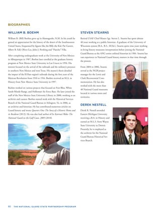 80 THE NATIONAL GUARD STATE PARTNERSHIP PROGRAM
BIOGRAPHIES
WILLIAM B. BOEHM
William B. (Bill) Boehm grew up in Alamogordo, N.M. In his youth he
gained an appreciation for the history of the desert of the Southwestern
United States, frequented by ﬁgures like the Billy the Kid, Pat Garrett,
Albert B. Fall, Oliver Lee, John J. Pershing and “Pancho” Villa.
After completing undergraduate work at the University of New Mexico
in Albuquerque in 1987, Boehm later enrolled at the graduate history
program at New Mexico State University in Las Cruces in 1994. His
interest focused on the arrival of the railroads and the military’s presence
in southern New Mexico and west Texas. His master’s thesis detailed
the impact of the El Paso region’s railroads during the ﬁrst years of the
Mexican Revolution from 1910 to 1916. Boehm received an M.A. in
History from New Mexico State University in 1997.
Boehm worked on various projects that focused on Fort Bliss, White
Sands Missile Range, and Holloman Air Force Base. He later joined the
staff of the New Mexico State University Library in 2000, working as an
archivist and curator. Boehm started work with the Historical Services
Branch of the National Guard Bureau in Arlington, Va. in 2006, as
an archivist and historian. He has contributed numerous articles on
Guard history and wrote Quarters One: The Story of a Historic Home and
its Residents (2012). He was also lead author of In Katrina’s Wake: The
National Guard on the Gulf Coast, 2005 (2010).
STEVEN STEARNS
Retired USAF Chief Master Sgt. Steven L. Stearns has spent almost
40 years working as a public historian. A graduate of the University of
Wisconsin system (B.A., B.S., M.Ed.), Stearns spent nine years working
in living history museums interpretation before joining the National
Guard Bureau as the ANG senior enlisted historian in 1984. Stearns has
vast experience in National Guard history matters in that time through
the present.
From 2004 to 2006, Stearns
served as the NGB project
manager for the Lewis and
Clark Bicentennial Com-
memoration. He has also
worked with the more than
40 National Guard museums
located in various states and
territories.
DEREK NESTELL
Derek R. Nestell attended
Eastern Michigan University
receiving a B.A. in History and
earned an M.L.S. from Wayne
State University in Detroit.
Presently, he is employed as
the archivist for the National
Guard Bureau Historical Ser-
vices Branch.
 
