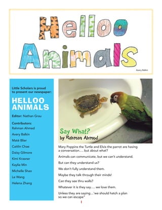1
Little Scholars is proud
to present our newspaper:
HELLOO
ANIMALS
Editor: Nathan Grau
Contributors:
Rahman Ahmed
Avery Balkin
Maté Blier
Caitlin Chae
Daisy Gilmore
Kimi Krasner
Kaylie Min
Michelle Shao
Le Wang
Helena Zhang
Mary Poppins the Turtle and Elvis the parrot are having
a conversation…. but about what?
Animals can communicate, but we can’t understand.
But can they understand us?
We don’t fully understand them.
Maybe they talk through their minds!
Can they see thru walls?
Whatever it is they say…. we love them.
Unless they are saying…’we should hatch a plan
so we can escape”
Say What?
by Rahman Ahmed
Avery Balkin
 