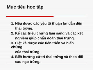 Mục tiêu học tập
1. Nêu được các yếu tố thuận lợi dẫn đến
thai trứng.
2. Kể các triệu chứng lâm sàng và các xét
nghiệm giúp chẩn đoán thai trứng.
3. Liệt kê được các tiến triển và biến
chứng
của thai trứng.
4. Biết hướng xử trí thai trứng và theo dõi
sau nạo trứng.
 