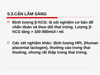 5.3.CẬN LÂM SÀNG
 Định lượng β-hCG: là xét nghiệm cơ bản để
chẩn đoán và theo dõi thai trứng. Lượng β-
hCG tăng > 100 000mUI / ml.
 Các xét nghiệm khác: định lượng HPL (Human
placental lactogen), thường cao trong thai
thường, nhưng rất thấp trong thai trứng.
 