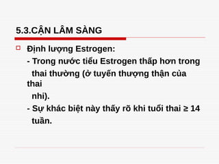 5.3.CẬN LÂM SÀNG
 Định lượng Estrogen:
- Trong nước tiểu Estrogen thấp hơn trong
thai thường (ở tuyến thượng thận của
thai
nhi).
- Sự khác biệt này thấy rõ khi tuổi thai ≥ 14
tuần.
Tải bản FULL (43 trang): https://bit.ly/3dmsWid
Dự phòng: fb.com/TaiHo123doc.net
 