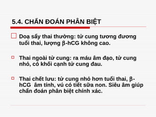 5.4. CHẨN ĐOÁN PHÂN BIỆT
□ Doạ sẩy thai thường: tử cung tương đương
tuổi thai, lượng β-hCG không cao.
 Thai ngoài tử cung: ra máu âm đạo, tử cung
nhỏ, có khối cạnh tử cung đau.
 Thai chết lưu: tử cung nhỏ hơn tuổi thai, β-
hCG âm tính, vú có tiết sữa non. Siêu âm giúp
chẩn đoán phân biệt chính xác.
Tải bản FULL (43 trang): https://bit.ly/3dmsWid
Dự phòng: fb.com/TaiHo123doc.net
4369530
 