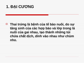 1. ĐẠI CƯƠNG
 Thai trứng là bệnh của tế bào nuôi, do sự
tăng sinh của các hợp bào và lớp trong lá
nuôi của gai nhau, tạo thành những túi
chứa chất dịch, dính vào nhau như chùm
nho.
 