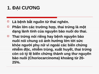 1. ĐẠI CƯƠNG
 Là bệnh bắt nguồn từ thai nghén.
 Phần lớn các trường hợp, thai trứng là một
dạng lành tính của nguyên bào nuôi do thai.
 Thai trứng nói riêng hay bệnh nguyên bào
nuôi nói chung có ảnh hưởng lớn tới sức
khỏe người phụ nữ vì ngoài các biến chứng
nhiễm độc, nhiễm trùng, xuất huyết, thai trứng
còn có tỷ lệ biến chứng thành ung thư nguyên
bào nuôi (Choriocarcinoma) khoảng từ 20-
25%.
 