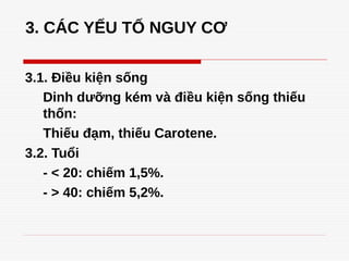 3. CÁC YẾU TỐ NGUY CƠ
3.1. Điều kiện sống
Dinh dưỡng kém và điều kiện sống thiếu
thốn:
Thiếu đạm, thiếu Carotene.
3.2. Tuổi
- < 20: chiếm 1,5%.
- > 40: chiếm 5,2%.
 