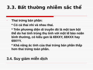 3.3. Bất thường nhiễm sắc thể
- Thai trứng bán phần:
* Có cả thai nhi và nhau thai.
* Trên phương diện di truyền đó là một tam bội
thể do hai tinh trùng thụ tinh với một tế bào noãn
bình thường, có kiểu gen là 69XXY, 69XXX hay
69XYY.
* Khả năng ác tính của thai trứng bán phần thấp
hơn thai trứng toàn phần.
3.4. Suy giảm miễn dịch
 