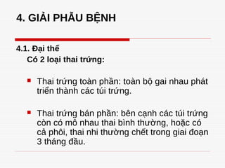 4. GIẢI PHẪU BỆNH
4.1. Đại thể
Có 2 loại thai trứng:
 Thai trứng toàn phần: toàn bộ gai nhau phát
triển thành các túi trứng.
 Thai trứng bán phần: bên cạnh các túi trứng
còn có mô nhau thai bình thường, hoặc có
cả phôi, thai nhi thường chết trong giai đoạn
3 tháng đầu.
 