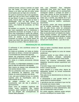 publicará jamais, porque é preciso um papel
que não existe, um editor que ainda não
nasceu e um leitor que terá de sofrer várias
encarnações para ser digno de o entender.
Em geral os mentirosos são muito agradáveis,
desde que não se tome como verdade nada
do que dizem. E esse é o inconveniente: às
vezes, leva-se algum tempo para se fazer a
identificação. Uma vez feita, porém, que
maravilha! – é só deixá-los falar. É como um
sonho, uma história de aventuras, um filme
colorido.
Há também os posudos. Os posudos ainda
são mais engraçados que os mentirosos e
geralmente acumulam as funções. O que os
torna mais engraçados é serem tão solenes.
Os posudos funcionários são deslumbrantes!
Como se sentam à sua mesa! Como
consertam os óculos! Que coisas dizem! As
coisas que dizem são poemas épicos com a
fita posta ao contrário. Não se entende nada –
mas que diapasão! Que delicadas
barafundas! Que sons! Que ritmos! Seus
discursos e as palmas que os acompanham
conseguem realizar o prodígio de serem a
coisa mais cômica da terra pronunciada no
tom mais sério, mais grave, mais trágico – de
modo que o ouvinte, que rebenta de rir por
dentro, sofre uma atrapalhação emocional e
consegue manter-se estático, paralisado,
equivocado.
Os posudos, porém, são menos agradáveis
que os simples mentirosos. Os mentirosos
têm um jeito frívolo, como se andassem
acompanhados de um criado que anunciasse:
"Não creiam em nada do que o meu amo diz!"
Mas os posudos levam um séqüito de criados,
todos posudos também, que recolhem nas
sacolas, grandes e pequenas gorjetas, porque
uma das qualidades do posudo é andar
sempre com muito dinheiro – que não é seu!
RESIGNAÇÃO NA ADVERSIDADE
O sofrimento é uma ocorrência comum em
nosso mundo.
Em todas as condições, em todas as idades,
sob todos os climas, o homem tem padecido,
a humanidade tem derramado lágrimas.
Apesar dos progressos sociais, milhões de
seres gravitam ainda sob o jugo da dor.
Por vezes é a miséria provocando intensas
agonias.
Em outras, é a enfermidade arrastando os seres
para os vales do sofrimento e da angústia.
Nem mesmo as classes mais abastadas têm
sido isentas desses males.
Até nos ambientes onde reina a abundância,
um sentimento de desânimo, uma vaga
tristeza, às vezes se apodera das almas.
A dor, sob suas múltiplas formas, é o remédio
supremo para as imperfeições, para as
enfermidades da alma.
No estágio evolutivo em que nos
encontramos, sem ela não é possível o
aprimoramento.
Assim como as moléstias orgânicas são
muitas vezes resultantes dos nossos
excessos, assim também as provas morais
que nos atingem são conseqüências de
nossas faltas passadas.
Cedo ou tarde o resultado desses equívocos
recairão sobre nós.
É a lei de justiça agindo no curso de nossas
existências.
Saibamos aceitar os seus efeitos como se
fossem remédios amargos, operações
dolorosas, capazes de restituir nossa saúde.
Embora nos sintamos entristecidos pelos
desgostos, devemos sempre suportá-los com
paciência.
O lavrador rasga o seio da terra para daí fazer
brotar o campo dourado.
Assim também é a nossa alma, depois de
desbastada também se tornará exuberante
em frutos morais.
Pela ação da dor abandonamos os vícios e as
más paixões.
A adversidade é uma grande escola, um
campo fértil em transformações.
A ignorância das leis universais é que nos faz
ter aversão aos nossos males.
Se compreendêssemos o quanto esses males
são necessários ao nosso adiantamento, eles
não nos pareceriam mais um fardo.
Em nossa cegueira, estamos quase sempre
prontos a amaldiçoar as nossas vidas.
 