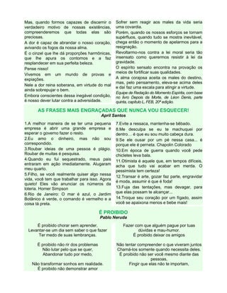 Mas, quando formos capazes de discernir o
verdadeiro motivo de nossas existências,
compreenderemos que todas elas são
preciosas.
A dor é capaz de abrandar o nosso coração,
avivando os fogos da nossa alma.
É o cinzel que lhe dá proporções harmônicas,
que lhe apura os contornos e a faz
resplandecer em sua perfeita beleza.
Pense nisso!
Vivemos em um mundo de provas e
expiações.
Nele a dor reina soberana, em virtude do mal
ainda sobrepujar o bem.
Embora conscientes dessa inegável condição,
é nosso dever lutar contra a adversidade.
Sofrer sem reagir aos males da vida seria
uma covardia.
Porém, quando os nossos esforços se tornam
supérfluos, quando tudo se mostra inevitável,
chega então o momento de apelarmos para a
resignação.
Revoltarmo-nos contra a lei moral seria tão
insensato como querermos resistir à lei da
gravidade.
O espírito sensato encontra na provação os
meios de fortificar suas qualidades.
A alma corajosa aceita os males do destino,
mas, pelo pensamento, eleva-se acima deles
e daí faz uma escala para atingir a virtude.
Equipe de Redação do Momento Espírita, com base
no livro Depois da Morte, de Léon Denis, parte
quinta, capítulo L, FEB, 20ª edição.
AS FRASES MAIS ENGRAÇADAS QUE NUNCA VOU ESQUECER!
April Santos
1.A melhor maneira de se ter uma pequena
empresa é abrir uma grande empresa e
esperar o governo fazer o resto.
2.Eu amo o dinheiro, mas não sou
correspondido.
3.Roubar ideias de uma pessoa é plágio.
Roubar de muitas é pesquisa.
4.Quando eu fui sequestrado, meus pais
entraram em ação imediatamente. Alugaram
meu quarto.
5.Filho, se você realmente quiser algo nessa
vida, você tem que trabalhar para isso. Agora
quieto! Eles vão anunciar os números da
loteria. Homer Simpson
6.Rio de Janeiro: O mar é azul, o Jardim
Botânico é verde, o comando é vermelho e a
coisa tá preta.
7.Evite a ressaca, mantenha-se bêbado.
8.Me desculpa se eu te machuquei por
dentro… é que eu sou muito cabeça dura.
9.Se ele ousar por um pé nessa casa... é
porque ele é perneta. Chapolin Colorado
10.Em época de guerra quando você pede
chicletes leva bala.
11.Otimista é aquele que, em tempos difíceis,
acha que tudo vai acabar em merda. O
pessimista tem certeza!
12.Transar é arte, gozar faz parte, engravidar
é moda, assumir é que é foda!
13.Fuja das tentações, mas devagar, para
que elas possam te alcançar...
14.Troque seu coração por um fígado, assim
você se apaixona menos e bebe mais!
É PROIBIDO
Pablo Neruda
É proibido chorar sem aprender,
Levantar-se um dia sem saber o que fazer
Ter medo de suas lembranças.
É proibido não rir dos problemas
Não lutar pelo que se quer,
Abandonar tudo por medo,
Não transformar sonhos em realidade.
É proibido não demonstrar amor
Fazer com que alguém pague por tuas
dúvidas e mau-humor.
É proibido deixar os amigos
Não tentar compreender o que viveram juntos
Chamá-los somente quando necessita deles.
É proibido não ser você mesmo diante das
pessoas,
Fingir que elas não te importam,
 