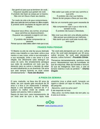 Ser gentil só para que se lembrem de você,
Esquecer aqueles que gostam de você.
É proibido não fazer as coisas por si mesmo,
Não crer em Deus e fazer seu destino,
Ter medo da vida e de seus compromissos,
Não viver cada diacomo se fosse um último suspiro.
É proibido sentir saudades de alguém sem se
alegrar,
Esquecer seus olhos, seu sorriso, só porque
seus caminhos se desencontraram,
Esquecer seu passado e pagá-lo com seu
presente.
É proibido não tentar compreender as
pessoas,
Pensar que as vidas deles valem mais que a sua,
Não saber que cada um tem seu caminho e
sua sorte.
É proibido não criar sua história,
Deixar de dar graças a Deus por sua vida,
Não ter um momento para quem necessita de
você,
Não compreender que o que a vida te dá,
também te tira.
É proibido não buscar a felicidade,
Não viver sua vida com uma atitude positiva,
Não pensar que podemos ser melhores,
Não sentir que sem você este mundo não
seria igual.
FRASES PARA PENSAR
“O Mestre na arte da vida faz pouca distinção
entre o seu trabalho e o seu lazer, entre a sua
mente e o seu corpo, entre a sua educação e
a sua recreação, entre o seu amor e a sua
religião. Ele dificilmente sabe distinguir um
corpo do outro. Ele simplesmente persegue
sua visão de excelência em tudo que faz,
deixando para os outros a decisão de saber
se está trabalhando ou se divertindo. Ele acha
que está sempre fazendo as duas coisas
simultaneamente.” - Texto Zen-Budista
“Se você está planejando por um ano, cultive
arroz; Se você está planejando por 20 anos,
cultive árvores; Se você está planejando
séculos, cultive homens” - Provérbio Chinês
"Pensamos demasiadamente, sentimos muito
pouco. Necessitamos mais de humildade, do
que de máquinas. Mais de bondade e ternura,
do que de inteligência. Sem isso, a vida se
tornará violenta e tudo se perderá." - Charles
Chaplin
A PIADA DA SEMANA
O cara, madurão, na faixa dos 60 anos de
idade, sai com aquela gata escultural de 25
anos e a leva a um restaurante 5 estrelas,
depois a uma danceteria, também de 1ª e
acabam no melhor motel da cidade, um
duplex com piscina, hidro e solarium.
Depois do bem bom, para impressioná-la, dá
um lindo anel de ouro a ela. Após mais
umazinha (viva a pílula azul!), fumando um
cigarro e dando um tapa no whisky 12 anos,
ela pergunta:
- Benzinho, você me acha cara?
E ele responde na hora:
- Meu amor, na minha idade não tem jeito: ou
é cara ou é coroa...
oOo
Acessar: www.r2cpress.com.br
 