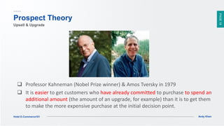 PAGE18
Andy KhenHotel E-Commerce101
Prospect Theory
 Professor Kahneman (Nobel Prize winner) & Amos Tversky in 1979
 It is easier to get customers who have already committed to purchase to spend an
additional amount (the amount of an upgrade, for example) than it is to get them
to make the more expensive purchase at the initial decision point.
Upsell & Upgrade
 