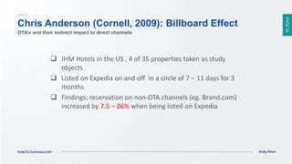 PAGE26
Andy KhenHotel E-Commerce101
Chris Anderson (Cornell, 2009): Billboard Effect
 JHM Hotels in the US , 4 of 35 properties taken as study
objects
 Listed on Expedia on and off in a circle of 7 – 11 days for 3
months
 Findings: reservation on non-OTA channels (eg. Brand.com)
increased by 7.5 – 26% when being listed on Expedia
OTA’s and their indirect impact to direct channels
 