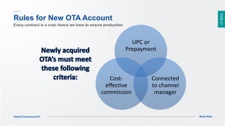 PAGE27
Andy KhenHotel E-Commerce101
UPC or
Prepayment
Connected
to channel
manager
Cost-
effective
commission
Rules for New OTA Account
Every contract is a cost; hence we have to ensure production
 