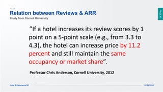 PAGE41
Andy KhenHotel E-Commerce101
”If a hotel increases its review scores by 1
point on a 5-point scale (e.g., from 3.3 to
4.3), the hotel can increase price by 11.2
percent and still maintain the same
occupancy or market share”.
Professor Chris Anderson, Cornell University,,2012
Relation between Reviews & ARR
Study from Cornell University
 