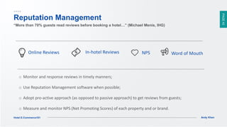 PAGE42
Andy KhenHotel E-Commerce101
Reputation Management
“More than 70% guests read reviews before booking a hotel…” (Michael Menis, IHG)
o Monitor and response reviews in timely manners;
o Use Reputation Management software when possible;
o Adopt pro-active approach (as opposed to passive approach) to get reviews from guests;
o Measure and monitor NPS (Net Promoting Scores) of each property and or brand.
Online Reviews Word of MouthIn-hotel Reviews NPS
 