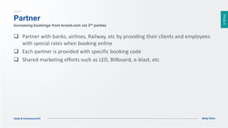 PAGE9
Andy KhenHotel E-Commerce101
Partner
 Partner with banks, airlines, Railway, etc by providing their clients and employees
with special rates when booking online
 Each partner is provided with specific booking code
 Shared marketing efforts such as LED, Billboard, e-blast, etc
Increasing bookings from brand.com via 3rd parties
 