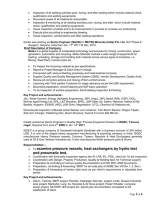 • Inspection of all welding activities prior, during, and after welding which include material check,
qualification and welding equipments.
• Document review of all material & consumable.
• Inspection & monitoring of all welding activities prior, during, and after, which include material
check, qualification and welding equipments.
• Visual inspection of welds and to do improvements in process to increase our productivity.
• Execute jobs according to engineering drawing.
• Visual inspection, carried before and after welding operations.
Earlier was working as Senior Engineer (QA/QC) in METSO Minerals (India) Pvt. Ltd. DLF Phase-II,
Gurgaon, Haryana, India from Jan. 17th
2011 till Dec. 2014.
Brief Description of Company:
Metso is a global supplier of sustainable technology and services for mining, construction, power
generation, automation and recycling. Metso Minerals markets a wide range of equipments for
loading, unloading, storage and handling bulk material across various types of industries. i.e.
Mining, Steel Plant, Cement plant etc.
• To Inspect the Incoming material as per specifications.
• Report to Project Manager & Client Area In charge.
• Conversant with various Welding processes and Heat treatment process.
• Supplier Quality and Quality Management System (QMS), Vendor Development, Quality Audit.
• Review all corrective actions and closing of Non-conformances.
• Liasoning with Third parties/ Customer for stage clearance as per the QAP requirement.
• Document preparation, record keeping and SAP basic operation.
• To do Inspection of surface preparation, Sand blasting inspection & Painting.
Key Project and achievements:-
JAL, Shree Cement, Energo (Abhijeet) Engineering, JSPL Angul, JSPL Barbil, RINL (VSP), HCIL,
Monnet Ispat Energy Ltd, EPIL, L&T Bhushan, BPSL, JSW Steel Ltd. Salem, Reliance: Maihar & Rai
Bareilly, Koppern, ESSAR, ARCL JSW Dolvi, Magnetation, UTCL: Dhankuni & Patliputra etc.
Dimensional Inspection of Bucket wheel Stacker cum reclaimer, Twin Boom Stacker, Wagon Tippler,
Side Arm Charger, Pelletizing Disc, Boom Structure, Feed & Trunnion Ball Mill etc.
Initially worked as Senior Engineer in Quality Dept. Process Equipment Division at ISGEC, Yamuna
nagar, Haryana from June 2nd
2008 to Jan. 14th
2011.
ISGEC is a group company of Saraswati Industrial Syndicate with a business turnover of 300 million
USD. It is one of the largest heavy equipment manufacturing & exporting company in India. ISGEC
manufactures Heavy Pressure vessels, Columns, Towers, Reactors & Heat Exchangers generally
used at Oil & Gas, fertilizer Industries etc. It also manufactures Boiler pressure parts & Drums.
Responsibilities: -
 To examine pressure vessels, heat exchangers by hydro test
and pneumatic test.
 Coordination with third party inspection agency like AI, LRA, EIL, PDIL, client etc. for job inspection.
 Coordination with Design, Projects, Production, Quality & Welding dept. for Technical support.
 Preparation & controlling of various quality documentation and ISO 9001-2008 documents.
 Preparation, controlling & forwarding “MDR” for all code jobs of ASME Sec.VIII Div.1, 2; Sec.I.
 Preparation & forwarding of vendor data book as per client’s requirements in stipulated time
period.
Key Project and achievements:-
 Client:- Technip, MEPI project; Petrofac, Kashagan field dev. project; Linde, Ruwais Industrial
area project; Manturbo; Lurgi, AL Heracles & AL Nova project; Foster Wheeler, Longview
power project, SATORP JER project etc. export jobs documentation completed to full
satisfaction of client.
Page 2 of 4
 