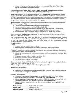  Client: - IOCL Mathura, Panipat, Kochi, Barauni refineries; L&T, EIL, CEIL, PDIL, HMEL
GGSRL Bhatinda etc. data folders compiled.
Previously worked with UHDE India Pvt. Ltd, Pune in Mechanical Static Equipment Dept. as
contract engineer from Dec. 18th
2007 to May 30th
2008 (RAKMO Engineers)
UHDE is a company in the Technologies segment of the Thyssenkrupp group. Its activites focus on
engg. & construction of chemical & other industrial plants in fertilizers, electrolysis, gas technologies;
oil, coal & residue gasification refining technologies, organic intermediates, polymers & synthetic fibres
and also coke plant & high pressure technologies. It provides customers with professional services &
comprehensive solutions in all areas of industrial plant operation.
Responsibilities: - Interpretation of drawings and Preparation & checking of mechanical data sheet,
Technical Bid Analysis (TBA)
 Technical Specification Preparation & Vendor Drawing Review.
 Conversant with the software tool like PV-Elite, Code-Cal
 Interaction with other departments like Process, Piping, Instrumentation, Civil for various
inputs from them & subsequent dependent outputs from Mechanical department.
 Conversant with Static Equipments Design Code like ASME, TEMA, IS 2825, IS 803.
Earlier worked with M/s Gurukrupa Engineers Pvt. Ltd, Pune (Bhosari M.I.D.C) as Engineer from
Nov. 22nd
2006 to Dec. 24th
2007.
The Organization deals with design and fabrication of various process equipments like Pressure
vessels, Heat exchangers, Storage tanks, Reactors, Agitators etc. Its major clients include Alfa Laval
(I) Ltd; Praj Industries Ltd; Deepak Nitrite Ltd; Neela India Pvt. Ltd; Thyssenkrupp; Emcure
Pharmaceuticals Ltd; Xytel, Thermax etc.
Responsibilities:-
Design:
 Cost estimation of equipments and projects.
 Correspondence with equipment vendors and evaluation of vendor specifications.
Production: (Major involvement in projects of Praj Industries Ltd. like Indapur, Mankapur, Gurudaspur,
Gujarat Ambuja Exports, Bannari Amman etc.)
 Follow up with Customer & End Customer regarding different issues like Drawings, QAP,
reports etc.
 Preparation of detail project execution/ fabrication plan.
 Carrying out resource planning and scheduling.
 Monitoring activity progress & schedules.
Earlier worked with M/s UNI DERITEND LTD; Nashik, as Graduate Engineer Trainee (Quality Control
Dept.) from June 4th
2005 to Nov. 15th
2006.
A Neterwala group company, Major Investment casting foundry in India.
Professional Qualification:
 One Year Post Graduate Diploma in BOILER & PLANT equipment Design at Trinity academy
of professional training, Pune (2007-08)
Academic Qualifications:
 Graduated in Mechanical Engineering in the year 2005 from D.K.T.E’S Textile & Engg.
Institute, Shivaji University, Kolhapur achieving 67.67% with Distinction.
 Passed Diploma in Mechanical Engineering from M.S.B.T.E Mumbai, in the year 2001 from
Shree Ram Polytechnic, Navi Mumbai achieving 66.79% with First Class.
 Passed secondary education in the year 1998 from Mumbai Board achieving 79.33% with
Distinction.
Father’s name : Raghunath G. Deshmukh
Date of Birth : February 28th
,1982
Passport details : M6941417 valid till 2025
Page 3 of 4
 