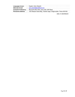 Languages known : English, Hindi, Marathi
Alternate E-mail : anil_desh28@rediffmail.com
Computer Proficiency : Microsoft office 2007, Auto CAD, SAP Basic
Permanent Address : 105/ Deepak niwas Bldg., Padwal nagar, Wagle estate, Thane 400 604.
ANIL R. DESHMUKH
Page 4 of 4
 