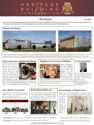Newsletter May 2016
Chatsworth House
Welcome to the Heritage Building & Conservation Ltd.'s newsletter. The HB&C team have been busy over the last few months reaching milestones on
some projects and securing new and existing projects to keep us busy for the months ahead. See full details below:
Cambridgeshire 1 Lakeview Court, Ermine Business Park, Huntingdon. PE29 6UA 01480 435491 info@heritagebc.co.uk or chris.maryon@heritagebc.co.uk
Staffordshire 1 Sherbrook House, Swan Mews, Lichfield. WS13 6TU 01543 262764 info@heritagebc.co.uk or chris.maryon@heritagebc.co.uk
www.heritagebuildingandconservation.co.uk
These striking photos show the full extent of the complex scaffold erected at Chatsworth in order to provide safe working access to the current phase of masonry
conservation & re-roofing works. The scheme of repairs includes carefully repointing and lime mortar repairs & stone indents as well as elements of re-roofing.
Clock returned to Lightwoods House
Lightwoods House took a step
back in time last week as the
pediment clock returned to
the front of the house fully
restored, gilded and in full
working order. The original
clock was installed between
1902 and 1903 following the
purchase of the park through
public subscription and gifted
to Birmingham City Council.
Messrs Swindon & Sons contributed the clock to Lightwoods
House as part of the improvements carried out, alongside the
addition of the bandstand, fountains and pathways.
New Website Launched
Our brand new website has been launched, it
contains details of our current projects along
with news articles. Head over to:
www.heritagebuildingandconservation.co.uk
Chris Lamb Joins
We are pleased to announce
that Chris Lamb has joined us
as our Business Development
HB&C have recently been awarded the second stage contract
to fit out the structure at Chapel Farm. As can be seen from
Second Stage at Chapel FarmKnole House Ballroom
As work progresses in the closed half of the
house we get our first exciting glimpses behind
the panelling. The early 17th century panels
can be seen here being carefully taken down
revealing the bare stone walls.
Topping out ceremony at Bartlow
HB&C were delighted
to be able to celebrate
with the client and
design team the
milestone of this
project in completion
of the re-roofing
element of the works
to the old hall Barlow.
This is a significant milestone in the journey of the project
which has seen major reconstruction and restoration of the
medieval roof structure and oak frame.
Manager. Expect to hear
from Chris soon.
His contact details are:
chris.lamb@heritagebc.co.uk
07702 864 198
the Architect
perspective
drawing the
creation of
this Country
House
interior will
compliment
the in-house
skills of
HB&C
 