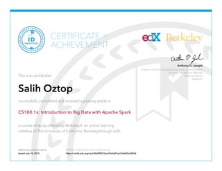 Professor in Electrical Engineering and Computer Science
University of California, Berkeley
Technical Advisor
Databricks
Anthony D. Joseph
Berkeley
VERIFIED CERTIFICATE Verify the authenticity of this certificate at
CERTIFICATE
ACHIEVEMENT
of
VERIFIED
ID
This is to certify that
Salih Oztop
successfully completed and received a passing grade in
CS100.1x: Introduction to Big Data with Apache Spark
a course of study offered by BerkeleyX, an online learning
initiative of The University of California, Berkeley through edX.
Issued July 10, 2015 https://verify.edx.org/cert/80ef9807dea74e5e87ae7a4dd3e345b4
 
