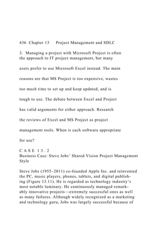 436 Chapter 13 Project Management and SDLC
3. Managing a project with Microsoft Project is often
the approach to IT project management, but many
users prefer to use Microsoft Excel instead. The main
reasons are that MS Project is too expensive, wastes
too much time to set up and keep updated, and is
tough to use. The debate between Excel and Project
has valid arguments for either approach. Research
the reviews of Excel and MS Project as project
management tools. When is each software appropriate
for use?
C A S E 1 3 . 2
Business Case: Steve Jobs’ Shared Vision Project Management
Style
Steve Jobs (1955–2011) co-founded Apple Inc. and reinvented
the PC, music players, phones, tablets, and digital publish-
ing (Figure 13.11). He is regarded as technology industry’s
most notable luminary. He continuously managed remark-
ably innovative projects—extremely successful ones as well
as many failures. Although widely recognized as a marketing
and technology guru, Jobs was largely successful because of
 