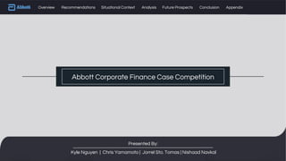 Abbott Corporate Finance Case Competition
Overview Recommendations Situational Context Analysis Future Prospects Conclusion Appendix
Presented By:
Kyle Nguyen | Chris Yamamoto | Jorrel Sto. Tomas | Nishaad Navkal
 