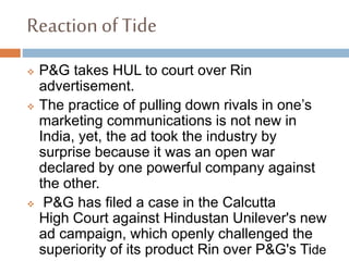 Reaction of Tide
 P&G takes HUL to court over Rin
advertisement.
 The practice of pulling down rivals in one’s
marketing communications is not new in
India, yet, the ad took the industry by
surprise because it was an open war
declared by one powerful company against
the other.
 P&G has filed a case in the Calcutta
High Court against Hindustan Unilever's new
ad campaign, which openly challenged the
superiority of its product Rin over P&G's Tide
 