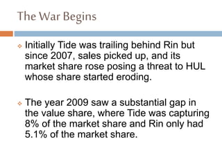 The War Begins
 Initially Tide was trailing behind Rin but
since 2007, sales picked up, and its
market share rose posing a threat to HUL
whose share started eroding.
 The year 2009 saw a substantial gap in
the value share, where Tide was capturing
8% of the market share and Rin only had
5.1% of the market share.
 