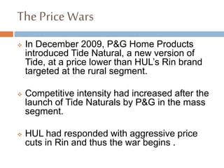 The Price Wars
 In December 2009, P&G Home Products
introduced Tide Natural, a new version of
Tide, at a price lower than HUL’s Rin brand
targeted at the rural segment.
 Competitive intensity had increased after the
launch of Tide Naturals by P&G in the mass
segment.
 HUL had responded with aggressive price
cuts in Rin and thus the war begins .
 