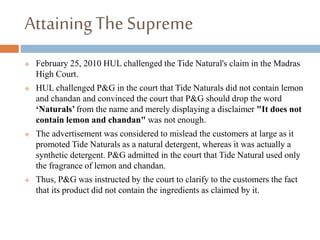AttainingThe Supreme
 February 25, 2010 HUL challenged the Tide Natural's claim in the Madras
High Court.
 HUL challenged P&G in the court that Tide Naturals did not contain lemon
and chandan and convinced the court that P&G should drop the word
‘Naturals’ from the name and merely displaying a disclaimer "It does not
contain lemon and chandan" was not enough.
 The advertisement was considered to mislead the customers at large as it
promoted Tide Naturals as a natural detergent, whereas it was actually a
synthetic detergent. P&G admitted in the court that Tide Natural used only
the fragrance of lemon and chandan.
 Thus, P&G was instructed by the court to clarify to the customers the fact
that its product did not contain the ingredients as claimed by it.
 