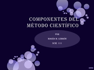 Componentes del Método Científico Por María M. Lebrón   SCIE  111 