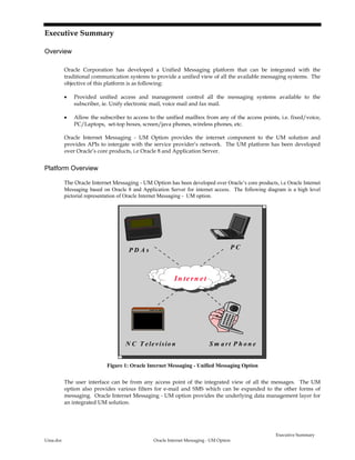 Executive Summary
Uma.doc Oracle Internet Messaging - UM Option
Executive Summary
Overview
Oracle Corporation has developed a Unified Messaging platform that can be integrated with the
traditional communication systems to provide a unified view of all the available messaging systems. The
objective of this platform is as following:
• Provided unified access and management control all the messaging systems available to the
subscriber, ie. Unify electronic mail, voice mail and fax mail.
• Allow the subscriber to access to the unified mailbox from any of the access points, i.e. fixed/voice,
PC/Laptops, set-top boxes, screen/java phones, wireless phones, etc.
Oracle Internet Messaging - UM Option provides the internet component to the UM solution and
provides APIs to intergate with the service provider’s network. The UM platform has been developed
over Oracle’s core products, i.e Oracle 8 and Application Server.
Platform Overview
The Oracle Internet Messaging - UM Option has been developed over Oracle’s core products, i.e Oracle Internet
Messaging based on Oracle 8 and Application Server for internet access. The following diagram is a high level
pictorial representation of Oracle Internet Messaging - UM option.
S m a rt P h o n eN C T e le v isio n
P D A s
In te rn e t
P C
Figure 1: Oracle Internet Messaging - Unified Messaging Option
The user interface can be from any access point of the integrated view of all the messages. The UM
option also provides various filters for e-mail and SMS which can be expanded to the other forms of
messaging. Oracle Internet Messaging - UM option provides the underlying data management layer for
an integrated UM solution.
 