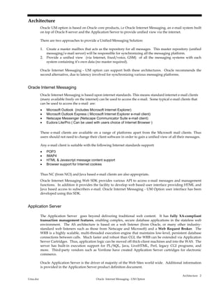Architecture
Uma.doc Oracle Internet Messaging - UM Option
2
Architecture
Oracle UM option is based on Oracle core products, i.e Oracle Internet Messaging, an e-mail system built
on top of Oracle 8 server and the Application Server to provide unified view via the internet.
There are two approaches to provide a Unified Messaging Solution:
1. Create a master mailbox that acts as the repository for all messages. This master repository (unified
messaging/e-mail server) will be responsible for synchronizing all the messaging platform.
2. Provide a unified view (via Internet, fixed/voice, GSM) of all the messaging systems with each
system containing it’s own data (no master required).
Oracle Internet Messaging - UM option can support both these architectures. Oracle recommends the
second alternative, due to latency involved for synchronizing various messaging platforms.
Oracle Internet Messaging
Oracle Internet Messaging is based upon internet standards. This means standard internet e-mail clients
(many available freely on the internet) can be used to access the e-mail. Some typical e-mail clients that
can be used to access the e-mail are:
• Microsoft Outlook (includes Microsoft Internet Explorer)
• Microsoft Outlook Express ( Microsoft Internet Explorer e-mail client)
• Netscape Messenger (Netscape Communicator Suite e-mail client)
• Eudora Lite/Pro ( Can be used with users choice of Internet Browser )
These e-mail clients are available on a range of platforms apart from the Microsoft mail clients. Thus
users should not need to change their client software in order to gain a unified view of all their messages.
Any e-mail client is suitable with the following Internet standards support:
• POP3
• IMAP4
• HTML & Javascript message content support
• Browser support for Internet cookies
Thus NC (from NCI) and Java based e-mail clients are also appropriate.
Oracle Internet Messaging Web SDK provides various API to access e-mail messages and management
functions. In addition it provides the facility to develop web based user interface providing HTML and
Java based access to subscribers e-mail. Oracle Internet Messaging - UM Option user interface has been
developed using this SDK.
Application Server
The Application Server goes beyond delivering traditional web content. It has fully XA-compliant
transaction management features, enabling complex, secure database applications in the stateless web
environment. The AS architecture is based on a web listener (from Oracle, or many other industry-
standard web listeners such as those from Netscape and Microsoft) and a Web Request Broker. The
WRB is a highly scalable, multi-threaded execution engine that maintains low-level, persistent database
connections between calls. Much faster and robust than CGI, the WRB can be extended via Application
Server Cartridges. Thus, application logic can be moved off thick-client machines and into the WAS. The
server has built-in execution support for PL/SQL, Java, LiveHTML, Perl, legacy CGI programs, and
more. Third-party vendors such as Verifone have created Application Server cartridges for electronic
commerce.
Oracle Application Server is the driver of majority of the Web Sites world wide. Additional information
is provided in the Application Server product definition document.
 