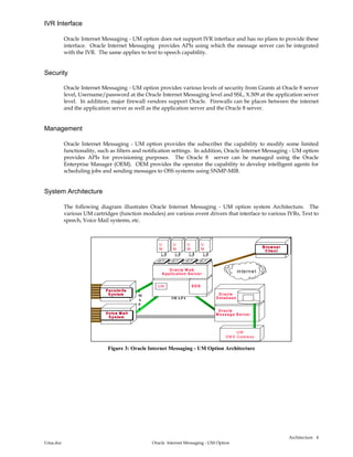 Architecture
Uma.doc Oracle Internet Messaging - UM Option
4
IVR Interface
Oracle Internet Messaging - UM option does not support IVR interface and has no plans to provide these
interface. Oracle Internet Messaging provides APIs using which the message server can be integrated
with the IVR. The same applies to text to speech capability.
Security
Oracle Internet Messaging - UM option provides various levels of security from Grants at Oracle 8 server
level, Username/password at the Oracle Internet Messaging level and SSL, X.509 at the application server
level. In addition, major firewall vendors support Oracle. Firewalls can be places between the internet
and the application server as well as the application server and the Oracle 8 server.
Management
Oracle Internet Messaging - UM option provides the subscriber the capability to modify some limited
functionality, such as filters and notification settings. In addition, Oracle Internet Messaging - UM option
provides APIs for provisioning purposes. The Oracle 8 server can be managed using the Oracle
Enterprise Manager (OEM). OEM provides the operator the capability to develop intelligent agents for
scheduling jobs and sending messages to OSS systems using SNMP-MIB.
System Architecture
The following diagram illustrates Oracle Internet Messaging - UM option system Architecture. The
various UM cartridges (function modules) are various event drivers that interface to various IVRs, Text to
speech, Voice Mail systems, etc.
internet
O racleO racle
M essage ServerM essage S erver
U M
SM S G atew ay
V oice M ail
System
Voice M ailVoice M ail
S ystemS ystem
Facsim ile
System
Facsim ileFacsim ile
S ystemS ystem O racleO racle
D atabaseD atabase
U M SD KSD K
O racle W ebO racle W eb
A pplication ServerA pplication Server
IM A P4
I
M
A
P
4
U M
B row ser
C lient
B row serB row ser
C lientC lient
U
M
U
M
U
M
U
M
Figure 3: Oracle Internet Messaging - UM Option Architecture
 