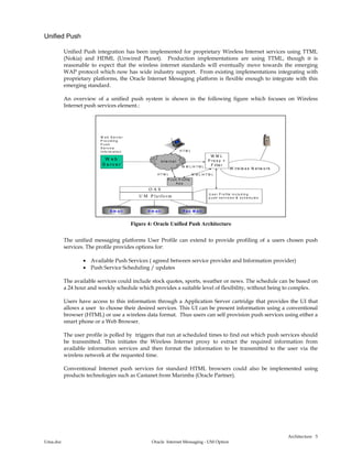 Architecture
Uma.doc Oracle Internet Messaging - UM Option
5
Unified Push
Unified Push integration has been implemented for proprietary Wireless Internet services using TTML
(Nokia) and HDML (Unwired Planet). Production implementations are using TTML, though it is
reasonable to expect that the wireless internet standards will eventually move towards the emerging
WAP protocol which now has wide industry support. From existing implementations integrating with
proprietary platforms, the Oracle Internet Messaging platform is flexible enough to integrate with this
emerging standard.
An overview of a unified push system is shown in the following figure which focuses on Wireless
Internet push services element.:
W ire le s s N e tw o rk
W e b
S e rv e r W M L /H T M L
U M P la tfo rm U s e r P ro file in c lu d in g
p u s h s e r v ic e s & s c h e d u le s
E m a il F a x M a ilV m a il
W M L
P ro x y +
F ilte r
H T M L
O A S
W e b S e rv e r
P ro v id in g
P u s h
S e rv ic e
In fo rm a tio n
in te rn e t
P u s h P ro file
A p p
W M L /H T M LH T M L
Figure 4: Oracle Unified Push Architecture
The unified messaging platforms User Profile can extend to provide profiling of a users chosen push
services. The profile provides options for:
• Available Push Services ( agreed between service provider and Information provider)
• Push Service Scheduling / updates
The available services could include stock quotes, sports, weather or news. The schedule can be based on
a 24 hour and weekly schedule which provides a suitable level of flexibility, without being to complex.
Users have access to this information through a Application Server cartridge that provides the UI that
allows a user to choose their desired services. This UI can be present information using a conventional
browser (HTML) or use a wireless data format. Thus users can self provision push services using either a
smart phone or a Web Browser.
The user profile is polled by triggers that run at scheduled times to find out which push services should
be transmitted. This initiates the Wireless Internet proxy to extract the required information from
available information services and then format the information to be transmitted to the user via the
wireless network at the requested time.
Conventional Internet push services for standard HTML browsers could also be implemented using
products technologies such as Castanet from Marimba (Oracle Partner).
 